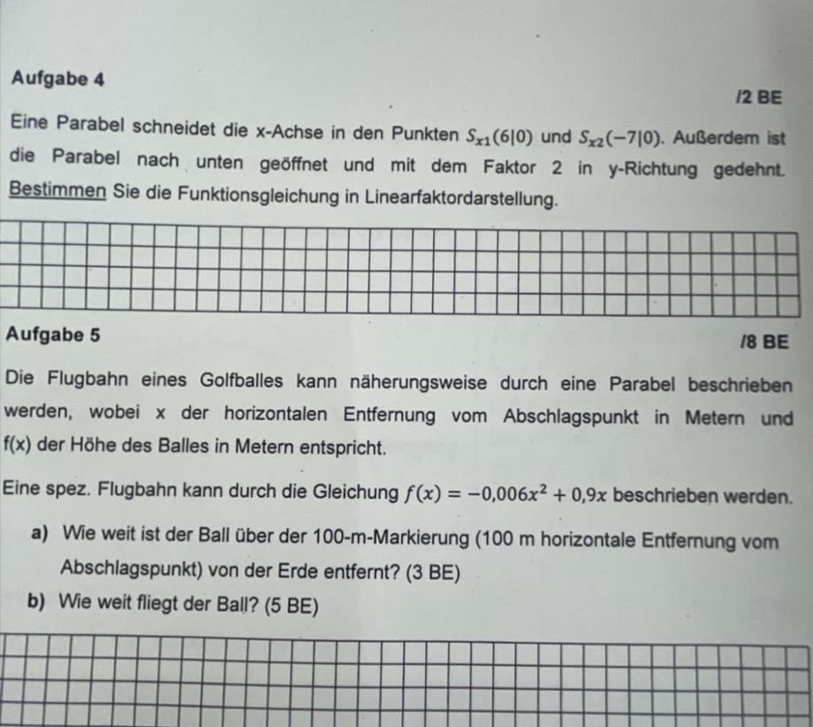 Aufgabe 4 /2 BE 
Eine Parabel schneidet die x -Achse in den Punkten S_x1(6|0) und S_x2(-7|0). Außerdem ist 
die Parabel nach unten geöffnet und mit dem Faktor 2 in y -Richtung gedehnt. 
Bestimmen Sie die Funktionsgleichung in Linearfaktordarstellung. 
Aufgabe 5 /8 BE 
Die Flugbahn eines Golfballes kann näherungsweise durch eine Parabel beschrieben 
werden, wobei x der horizontalen Entfernung vom Abschlagspunkt in Metern und
f(x) der Höhe des Balles in Metern entspricht. 
Eine spez. Flugbahn kann durch die Gleichung f(x)=-0,006x^2+0,9x beschrieben werden. 
a) Wie weit ist der Ball über der 100-m -Markierung (100 m horizontale Entfernung vom 
Abschlagspunkt) von der Erde entfernt? (3 BE) 
b) Wie weit fliegt der Ball? (5 BE)